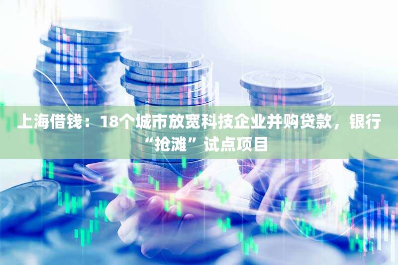 上海借钱：18个城市放宽科技企业并购贷款，银行“抢滩”试点项目